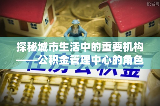 科右中旗探秘城市生活中的重要机构——公积金管理中心的角色与意义