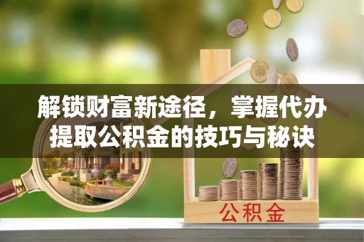 科右中旗解锁财富新途径，掌握代办提取公积金的技巧与秘诀